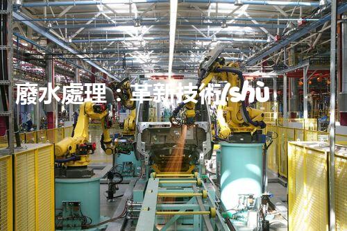 廢水處理：革新技術(shù)助力環(huán)境保護(hù)，你知道有哪些神奇方法？